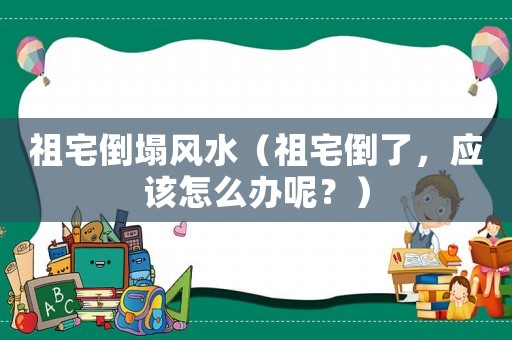 祖宅倒塌風(fēng)水（祖宅倒了，應(yīng)該怎么辦呢？）