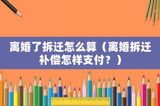 離婚了拆遷怎么算（離婚拆遷補(bǔ)償怎樣支付？）