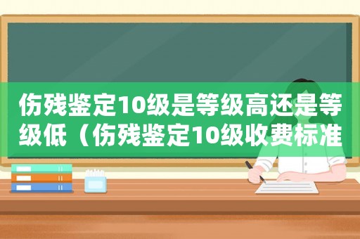 傷殘鑒定10級是等級高還是等級低（傷殘鑒定10級收費標準）