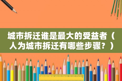 城市拆遷誰是最大的受益者（人為城市拆遷有哪些步驟？）
