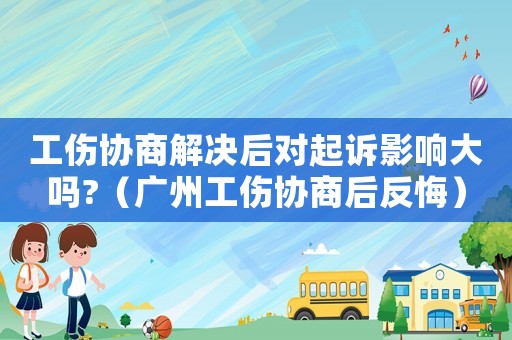 工傷協(xié)商解決后對(duì)起訴影響大嗎?（廣州工傷協(xié)商后反悔）