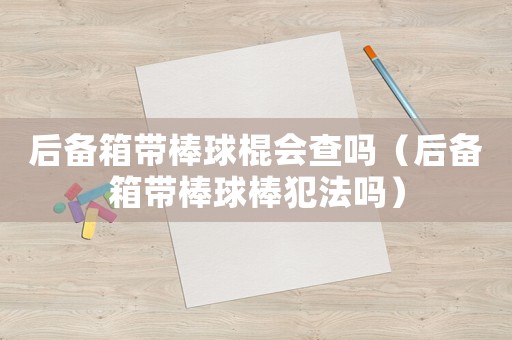 后備箱帶棒球棍會(huì)查嗎（后備箱帶棒球棒犯法嗎）