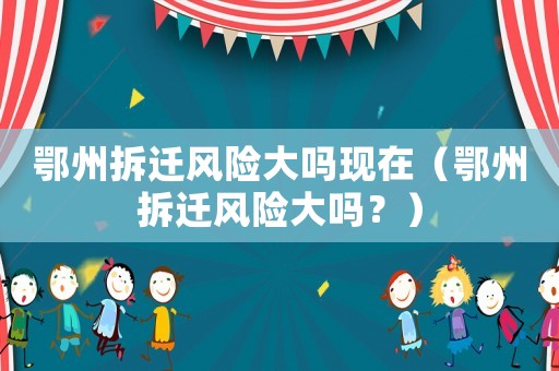 鄂州拆遷風險大嗎現(xiàn)在（鄂州拆遷風險大嗎？）