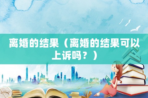 離婚的結(jié)果（離婚的結(jié)果可以上訴嗎？）