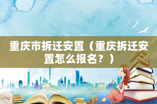 重慶市拆遷安置（重慶拆遷安置怎么報名？）