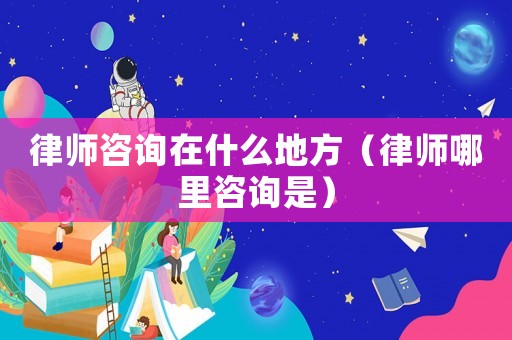 律師咨詢在什么地方（律師哪里咨詢是）