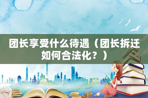 團(tuán)長(zhǎng)享受什么待遇（團(tuán)長(zhǎng)拆遷如何合法化？）