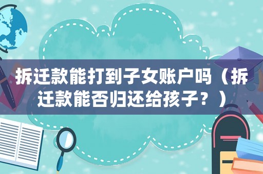 拆遷款能打到子女賬戶嗎（拆遷款能否歸還給孩子？）