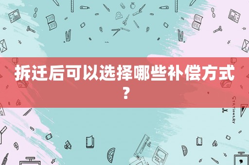 拆遷后可以選擇哪些補(bǔ)償方式？