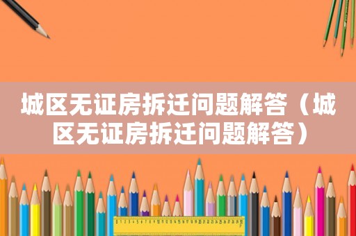 城區(qū)無證房拆遷問題解答（城區(qū)無證房拆遷問題解答）