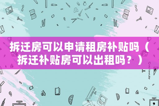 拆遷房可以申請(qǐng)租房補(bǔ)貼嗎（拆遷補(bǔ)貼房可以出租嗎？）