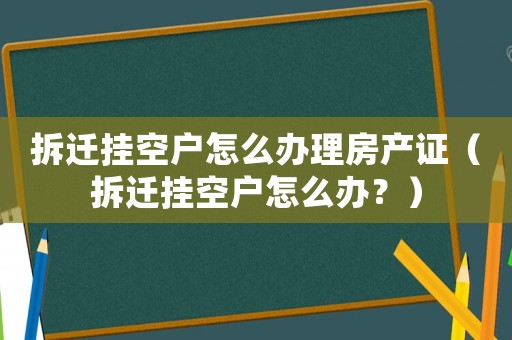 拆遷掛空戶怎么辦理房產證（拆遷掛空戶怎么辦？）