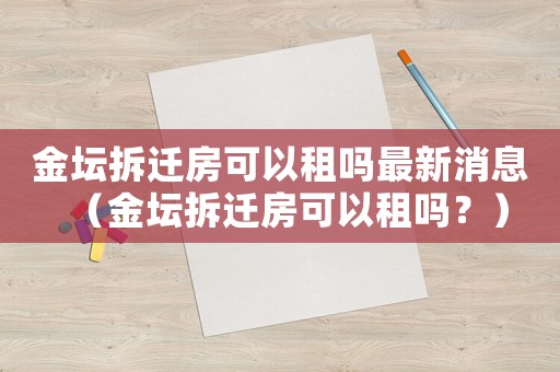 金壇拆遷房可以租嗎最新消息（金壇拆遷房可以租嗎？）