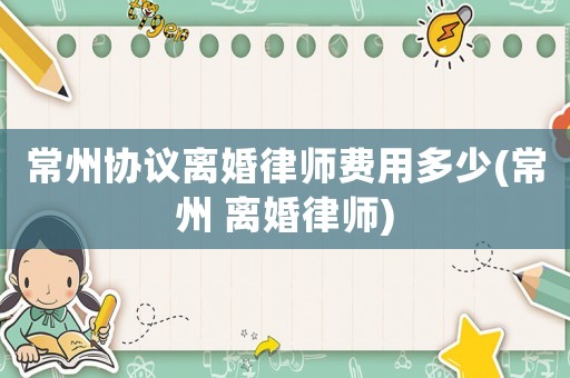 常州協(xié)議離婚律師費用多少(常州 離婚律師)