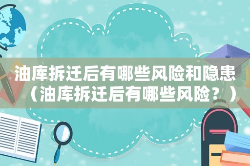 油庫拆遷后有哪些風(fēng)險(xiǎn)和隱患（油庫拆遷后有哪些風(fēng)險(xiǎn)？）