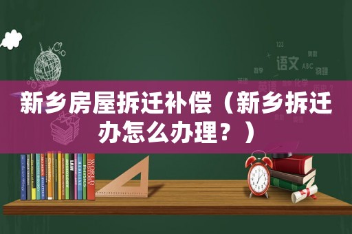 新鄉(xiāng)房屋拆遷補(bǔ)償（新鄉(xiāng)拆遷辦怎么辦理？）