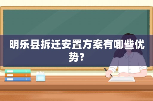 明樂縣拆遷安置方案有哪些優(yōu)勢？