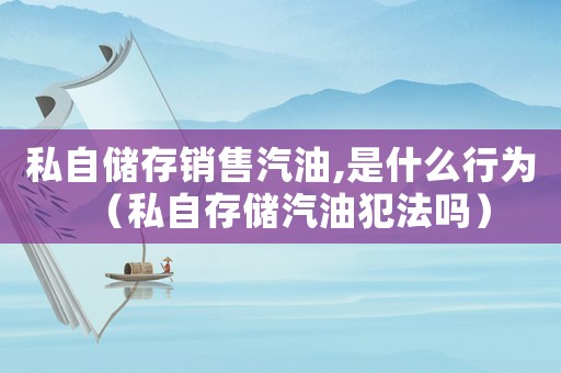 私自儲存銷售汽油,是什么行為（私自存儲汽油犯法嗎）