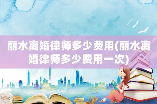麗水離婚律師多少費(fèi)用(麗水離婚律師多少費(fèi)用一次)