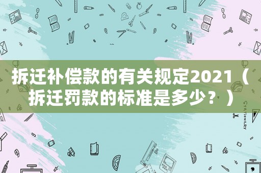 拆遷補(bǔ)償款的有關(guān)規(guī)定2021（拆遷罰款的標(biāo)準(zhǔn)是多少？）