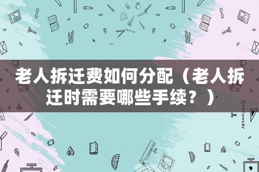 老人拆遷費(fèi)如何分配（老人拆遷時需要哪些手續(xù)？）