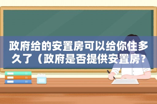 政府給的安置房可以給你住多久了（政府是否提供安置房？）