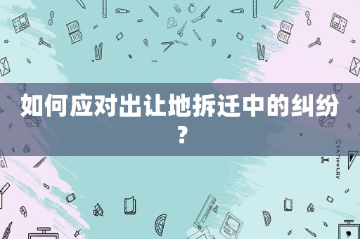 如何應(yīng)對出讓地拆遷中的糾紛？