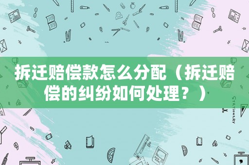 拆遷賠償款怎么分配（拆遷賠償?shù)募m紛如何處理？）
