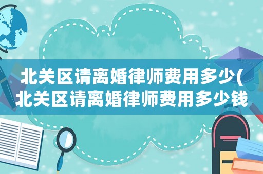 北關(guān)區(qū)請(qǐng)離婚律師費(fèi)用多少(北關(guān)區(qū)請(qǐng)離婚律師費(fèi)用多少錢(qián))