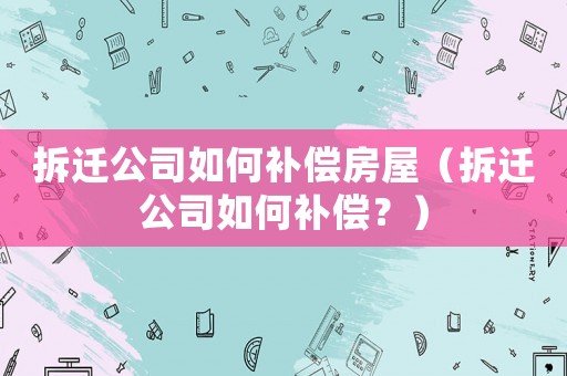 拆遷公司如何補(bǔ)償房屋（拆遷公司如何補(bǔ)償？）