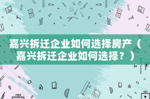 嘉興拆遷企業(yè)如何選擇房產(chǎn)（嘉興拆遷企業(yè)如何選擇？）
