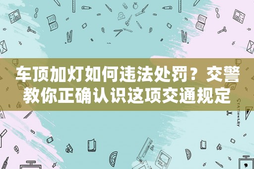 車頂加燈如何違法處罰？交警教你正確認(rèn)識(shí)這項(xiàng)交通規(guī)定