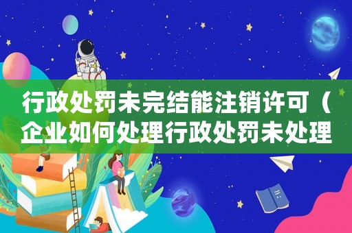 行政處罰未完結(jié)能注銷許可（企業(yè)如何處理行政處罰未處理完結(jié)的情況下注銷許可證）