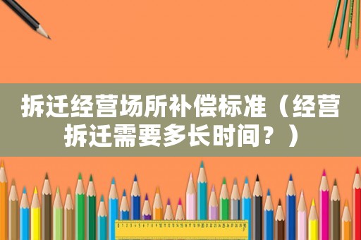 拆遷經(jīng)營場所補償標準（經(jīng)營拆遷需要多長時間？）