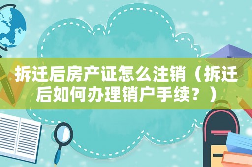 拆遷后房產證怎么注銷（拆遷后如何辦理銷戶手續(xù)？）