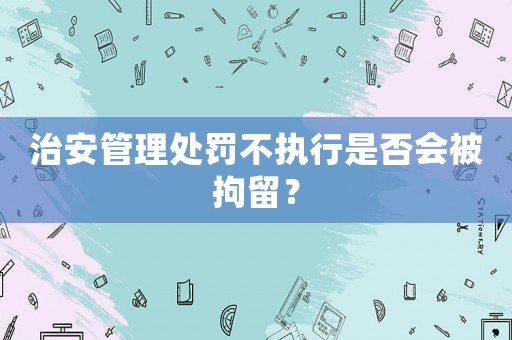 治安管理處罰不執(zhí)行是否會(huì)被拘留？