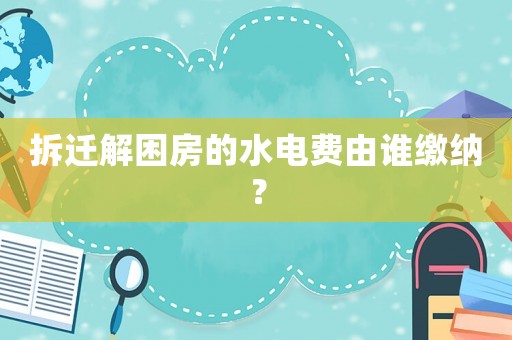 拆遷解困房的水電費(fèi)由誰繳納？