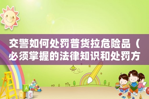 交警如何處罰普貨拉危險(xiǎn)品（必須掌握的法律知識(shí)和處罰方式）