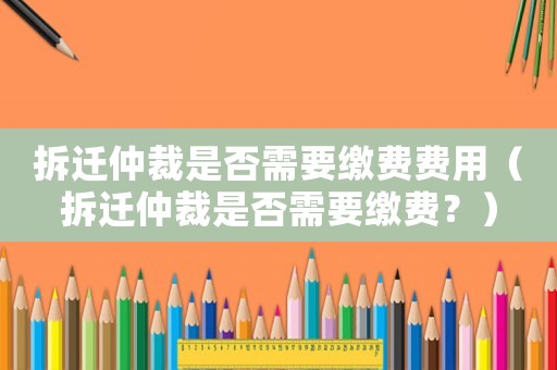 拆遷仲裁是否需要繳費(fèi)費(fèi)用（拆遷仲裁是否需要繳費(fèi)？）
