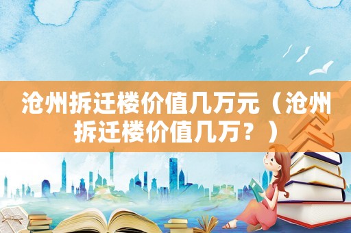 滄州拆遷樓價值幾萬元（滄州拆遷樓價值幾萬？）