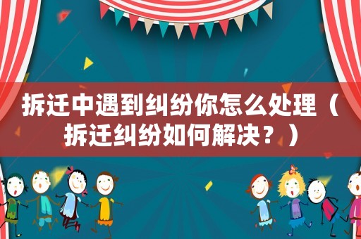 拆遷中遇到糾紛你怎么處理（拆遷糾紛如何解決？）