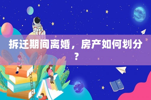 拆遷期間離婚，房產(chǎn)如何劃分？