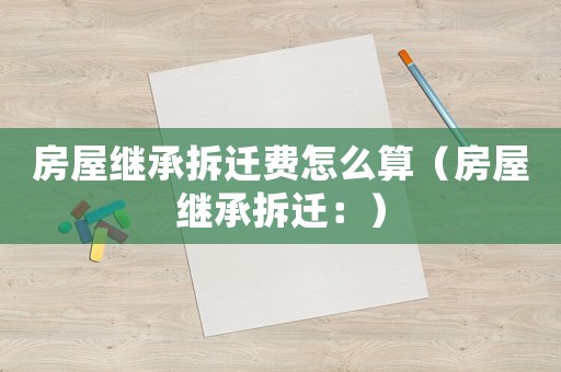 房屋繼承拆遷費怎么算（房屋繼承拆遷：）