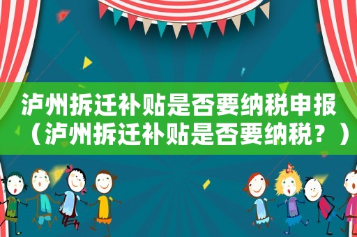 瀘州拆遷補(bǔ)貼是否要納稅申報(bào)（瀘州拆遷補(bǔ)貼是否要納稅？）