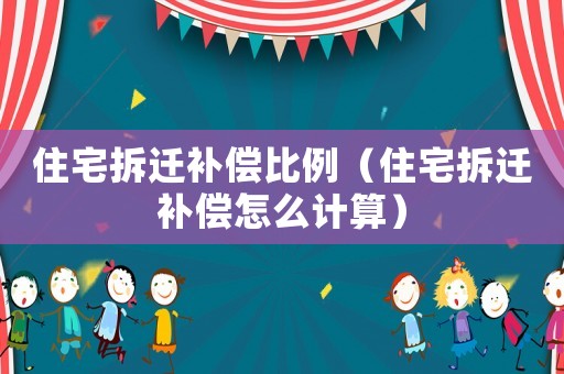 住宅拆遷補(bǔ)償比例（住宅拆遷補(bǔ)償怎么計(jì)算）