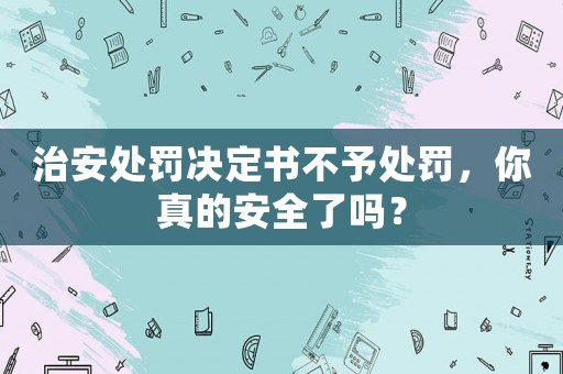 治安處罰決定書不予處罰，你真的安全了嗎？