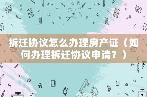 拆遷協(xié)議怎么辦理房產(chǎn)證（如何辦理拆遷協(xié)議申請？）
