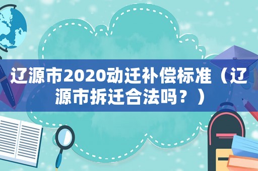 遼源市2020動(dòng)遷補(bǔ)償標(biāo)準(zhǔn)（遼源市拆遷合法嗎？）