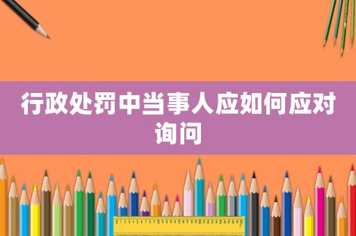 行政處罰中當(dāng)事人應(yīng)如何應(yīng)對(duì)詢問