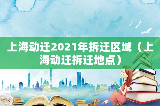 上海動(dòng)遷2021年拆遷區(qū)域（上海動(dòng)遷拆遷地點(diǎn)）